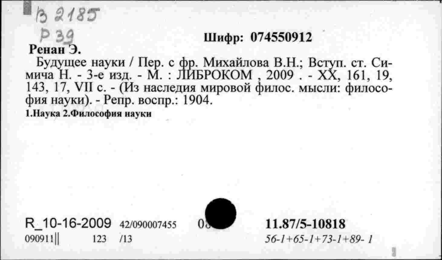 ﻿Чъ 218Р
Шифр: 074550912
Ренан Э.
Будущее науки / Пер. с фр. Михайлова В.Н.; Вступ. ст. Си-мича Н. - 3-е изд. - М. : ЛИБРОКОМ , 2009 . - XX, 161, 19, 143, 17, VII с. - (Из наследия мировой филос. мысли: философия науки). - Репр. воспр.: 1904.
1. Наука 2.Философия науки
Р_10-16-2009 42/090007455
090911||	123 /13
11.87/5-10818
56-1+65-1+73-1+89- 1
I